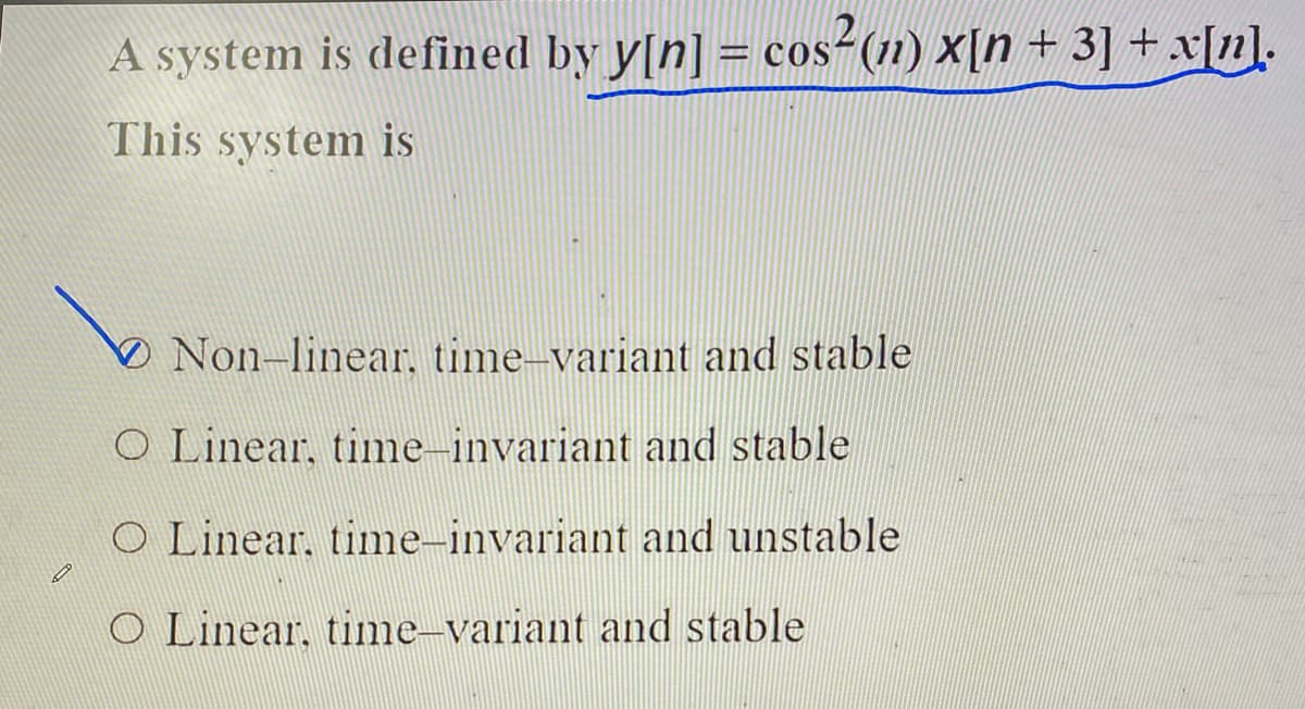 A system is defined by y[n] = cos-(n1) X[n + 3] + x[n].
= CO
This system is
ONon-linear, time-variant and stable
O Linear, time-invariant and stable
O Linear, time-invariant and unstable
O Linear, time–variant and stable
