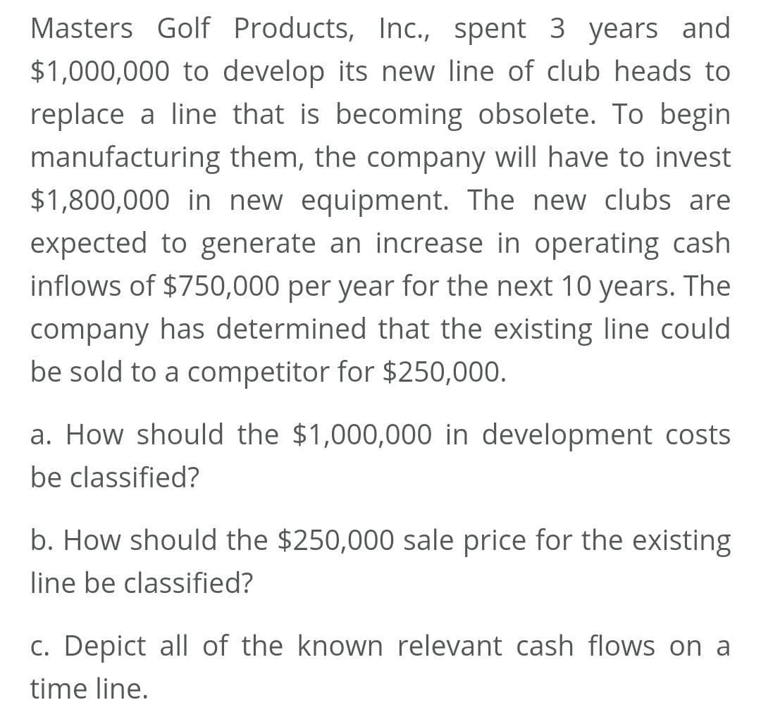 Masters Golf Products, Inc., spent 3 years and
$1,000,000 to develop its new line of club heads to
replace a line that is becoming obsolete. To begin
manufacturing them, the company will have to invest
$1,800,000 in new equipment. The new clubs are
expected to generate an increase in operating cash
inflows of $750,000 per year for the next 10 years. The
company has determined that the existing line could
be sold to a competitor for $250,000.
a. How should the $1,000,000 in development costs
be classified?
b. How should the $250,000 sale price for the existing
line be classified?
c. Depict all of the known relevant cash flows on a
time line.
