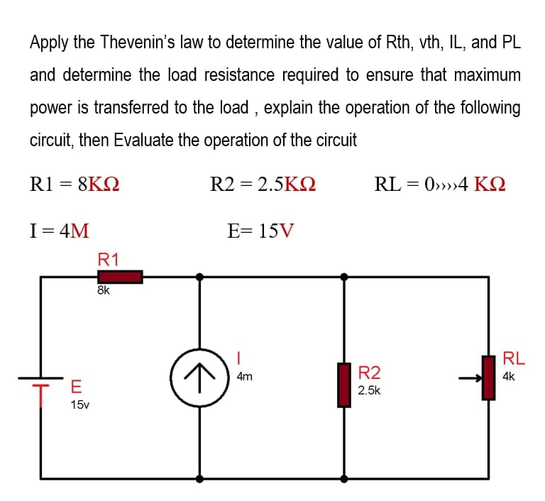 Apply the Thevenin's law to determine the value of Rth, vth, IL, and PL
and determine the load resistance required to ensure that maximum
power is transferred to the load, explain the operation of the following
circuit, then Evaluate the operation of the circuit
R1 = 8KQ
R2 = 2.5KQ
RL=0>>>>4 KQ
I = 4M
E= 15V
R1
4m
R2
2.5k
E
15v
R
8k
↑
RL
4k