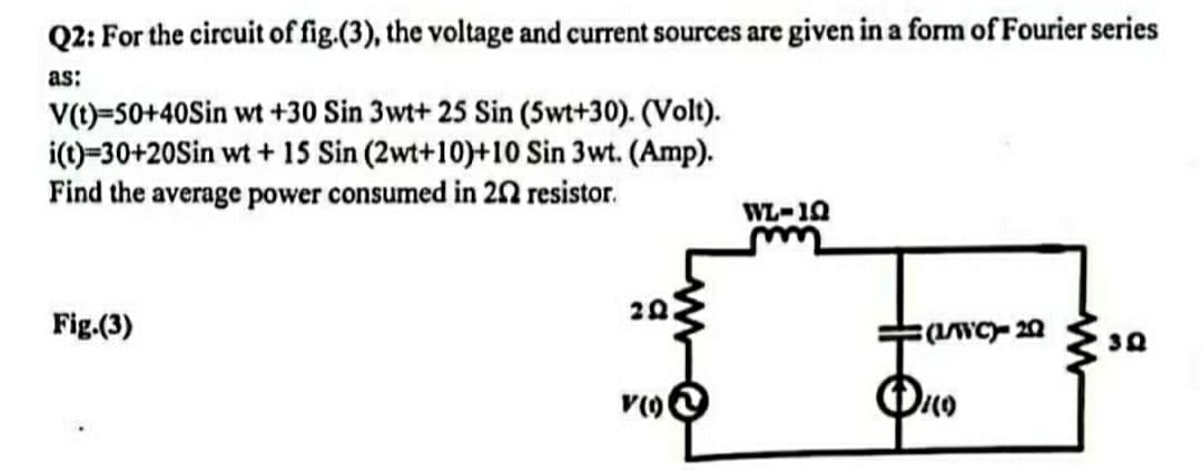 Q2: For the circuit of fig.(3), the voltage and current sources are given in a form of Fourier series
as:
V(t)=50+40Sin wt +30 Sin 3wt+ 25 Sin (5wt+30). (Volt).
i(t)=30+20Sin wt + 15 Sin (2wt+10)+10 Sin 3wt. (Amp).
Find the average power consumed in 202 resistor.
WL-19
m
20
Fig.(3)
(L/WC)-20
3Q
V(0)
DILO