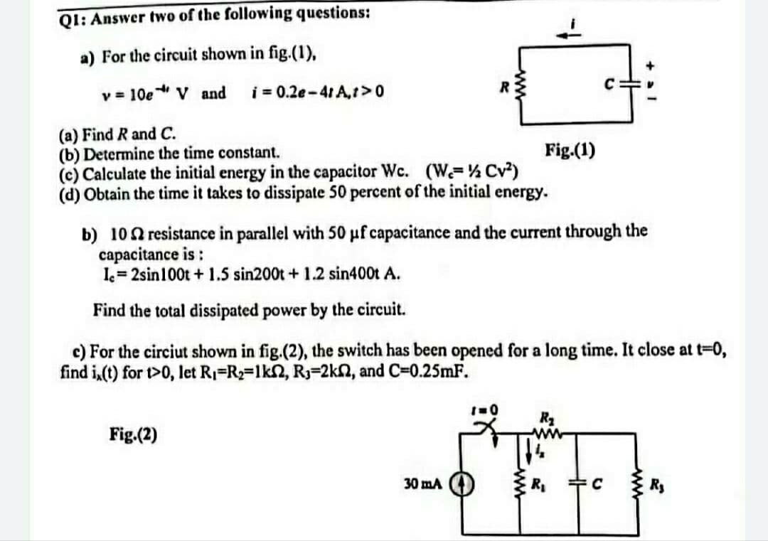 Q1: Answer two of the following questions:
a) For the circuit shown in fig.(1),
v = 10e * V and
i = 0.2e-41 A,t> 0
(a) Find R and C.
(b) Determine the time constant.
Fig.(1)
(c) Calculate the initial energy in the capacitor Wc. (W-½ Cv²)
(d) Obtain the time it takes to dissipate 50 percent of the initial energy.
b) 10 resistance in parallel with 50 uf capacitance and the current through the
capacitance is :
Ic=2sin 100t + 1.5 sin200t + 1.2 sin400t A.
Find the total dissipated power by the circuit.
c) For the circiut shown in fig.(2), the switch has been opened for a long time. It close at t=0,
find i,(t) for t>0, let R₁ R₂=1k2, R₁-2k2, and C=0.25mF.
1=0
R₂
Fig.(2)
30 mA
4
R₁
C