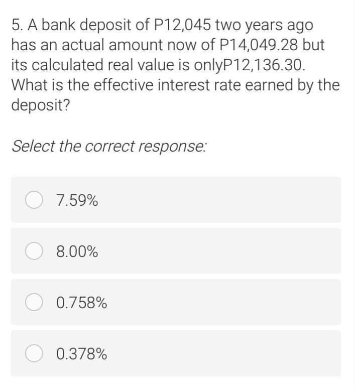5. A bank deposit of P12,045 two years ago
has an actual amount now of P14,049.28 but
its calculated real value is onlyP12,136.30.
What is the effective interest rate earned by the
deposit?
Select the correct response:
O 7.59%
O 8.00%
O 0.758%
O 0.378%
