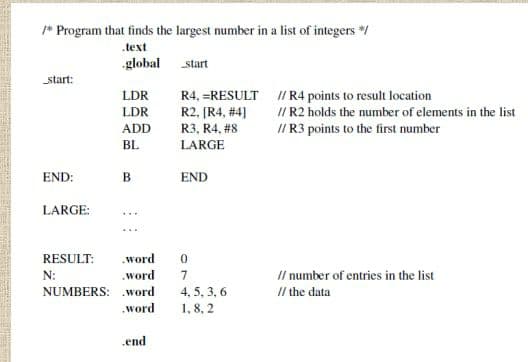 * Program that finds the largest number in a list of integers */
.text
global
start
start:
R4, =RESULT I R4 points to result location
R2, [R4, #4]
LDR
I/ R2 holds the number of elements in the list
I/R3 points to the first number
LDR
ADD
R3, R4, #8
BL
LARGE
END:
B
END
LARGE:
RESULT:
.word
N:
.word
Il number of entries in the list
4, 5, 3, 6
1, 8, 2
NUMBERS: .word
I/ the data
.word
.end
