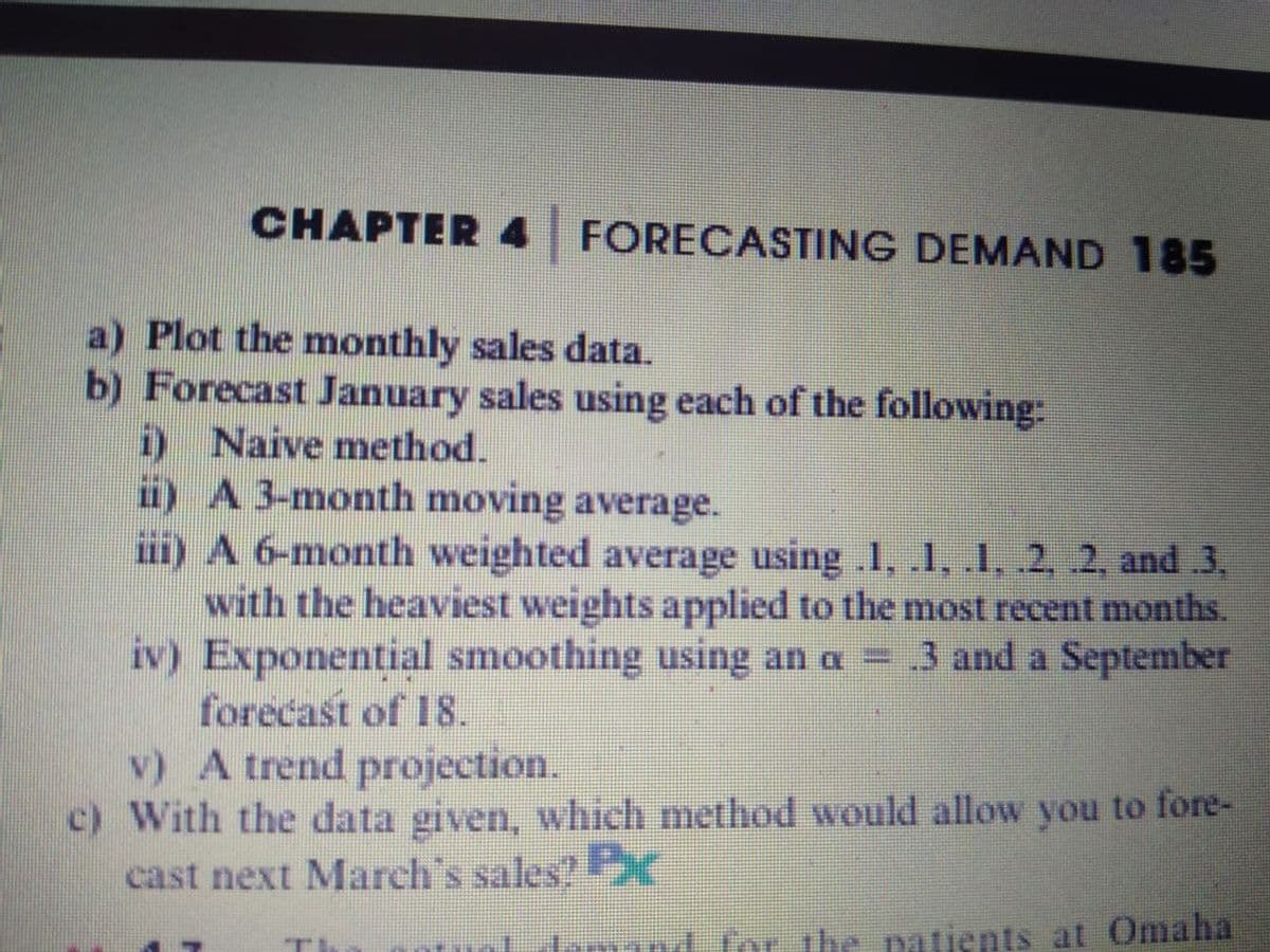 CHAPTER 4 FORECASTING DEMAND 185
a) Plot the monthly sales data.
b) Forecast January sales using each of the following:
i) Naive method.
i) A3-month moving average.
ii) A 6-month weighted average using .1, .1, 1, .2, .2, and .3,
with the heaviest weights applied to the most recent months.
iv) Exponential smoothing using an a = 3 and a September
forecast of 18.
v) A trend projection.
c) With the data given, which method would allow you to fore-
cast next March's sales?K
Irmand for the patients at Omaha
