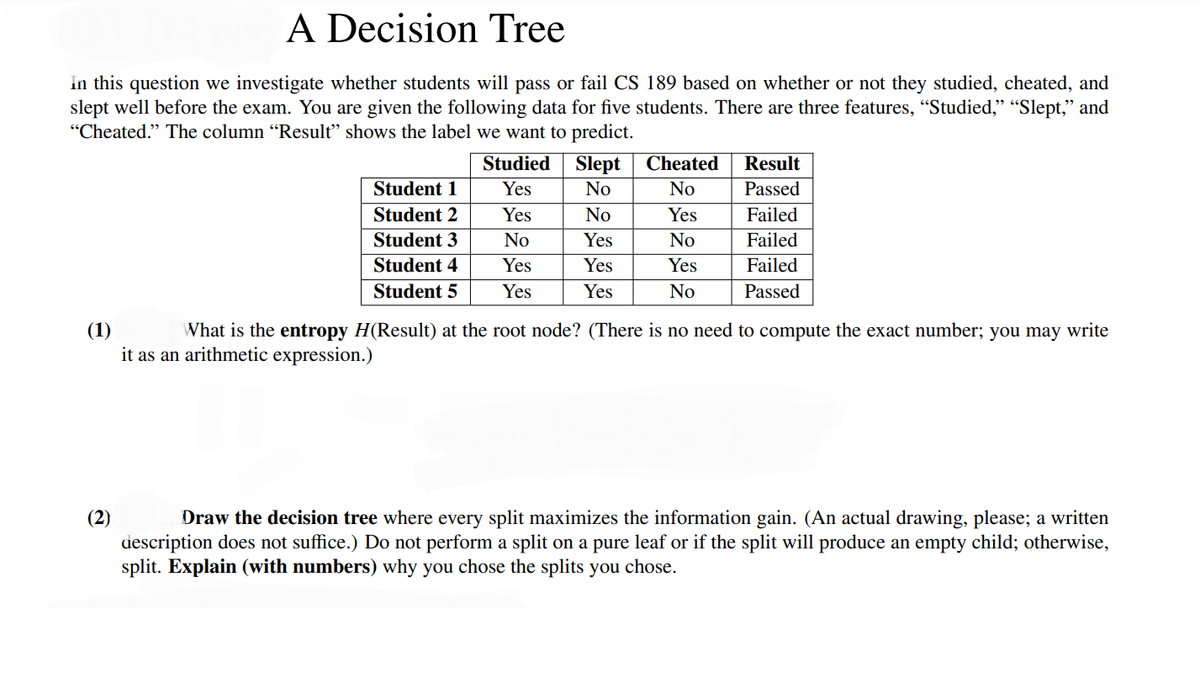A Decision Tree
In this question we investigate whether students will pass or fail CS 189 based on whether or not they studied, cheated, and
slept well before the exam. You are given the following data for five students. There are three features, “Studied,” “Slept,” and
"Cheated." The column "Result" shows the label we want to predict.
Student 1
Student 2
Student 3
Student 4
Student 5
(2)
Studied Slept
Yes
No
Yes
No
Yes
Yes
No
Yes
Yes
Yes
Cheated
No
Yes
No
Yes
No
Result
Passed
Failed
Failed
Failed
Passed
(1)
What is the entropy H(Result) at the root node? (There is no need to compute the exact number; you may write
it as an arithmetic expression.)
Draw the decision tree where every split maximizes the information gain. (An actual drawing, please; a written
description does not suffice.) Do not perform a split on a pure leaf or if the split will produce an empty child; otherwise,
split. Explain (with numbers) why you chose the splits you chose.