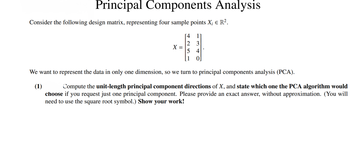 Principal Components Analysis
Consider the following design matrix, representing four sample points X¡ € R².
X =
[41]
2
3
5 4
We want to represent the data in only one dimension, so we turn to principal components analysis (PCA).
(1)
Compute the unit-length principal component directions of X, and state which one the PCA algorithm would
choose if you request just one principal component. Please provide an exact answer, without approximation. (You will
need to use the square root symbol.) Show your work!
