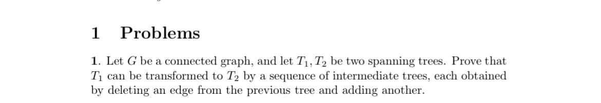 1
Problems
1. Let G be a connected graph, and let T₁, T2 be two spanning trees. Prove that
T₁ can be transformed to T₂ by a sequence of intermediate trees, each obtained
by deleting an edge from the previous tree and adding another.