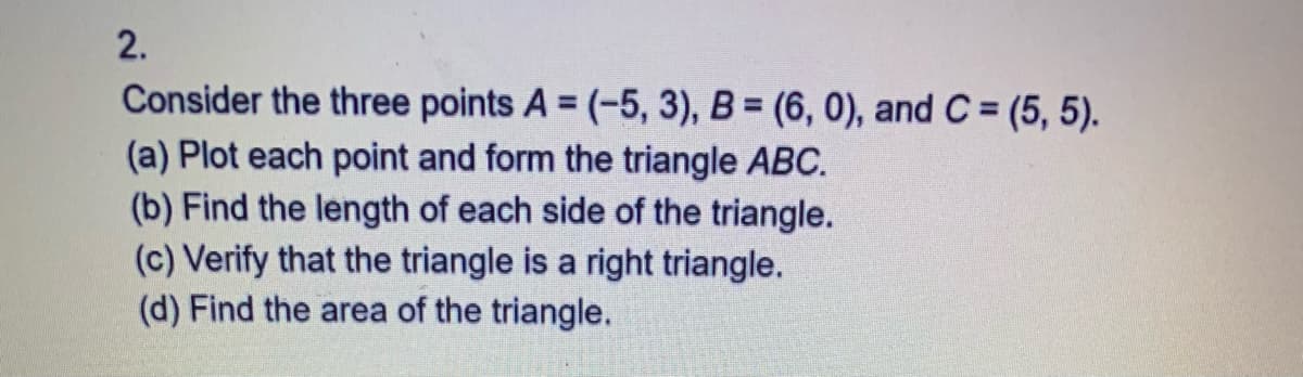 2.
Consider the three points A = (-5, 3), B = (6, 0), and C = (5, 5).
(a) Plot each point and form the triangle ABC.
(b) Find the length of each side of the triangle.
(c) Verify that the triangle is a right triangle.
(d) Find the area of the triangle.
