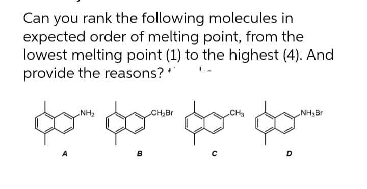 Can you rank the following molecules in
expected order of melting point, from the
lowest melting point (1) to the highest (4). And
provide the reasons? **
A
NH₂
B
CH₂Br
CH3
D
NH3Br