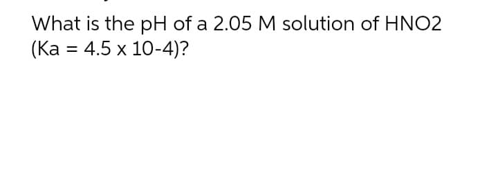 What is the pH of a 2.05 M solution of HNO2
(Ka 4.5 x 10-4)?
=