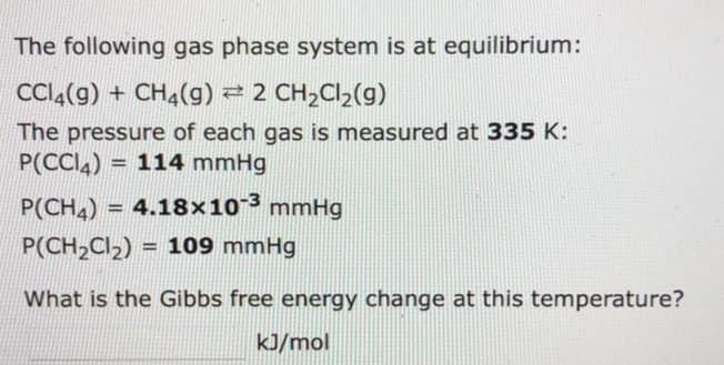 The following gas phase system is at equilibrium:
CCl4(g) + CH4(9) ⇒ 2 CH₂Cl₂(g)
The pressure of each gas is measured at 335 K:
P(CC4) 114 mmHg
H
P(CH₂) = 4.18x10-³ mmHg
P(CH₂Cl₂)= 109 mmHg
What is the Gibbs free energy change at this temperature?
kJ/mol