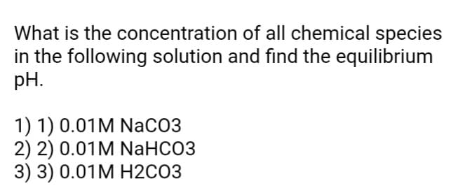 What is the concentration
of all chemical species
in the following solution and find the equilibrium
pH.
1) 1) 0.01 M NaCO3
2) 2) 0.01M NaHCO3
3) 3) 0.01 M H2CO3