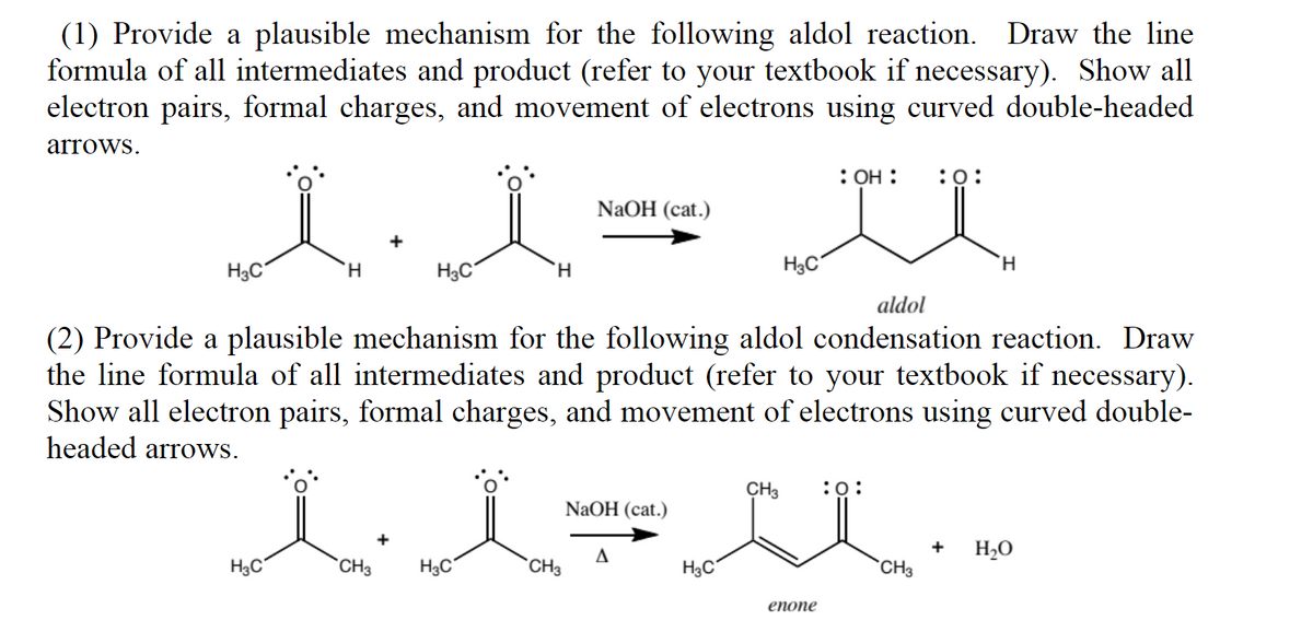(1) Provide a plausible mechanism for the following aldol reaction. Draw the line
formula of all intermediates and product (refer to your textbook if necessary). Show all
electron pairs, formal charges, and movement of electrons using curved double-headed
arrows.
H₂C
H
H3C
H3C
CH3
H
H3C
NaOH (cat.)
aldol
(2) Provide a plausible mechanism for the following aldol condensation reaction. Draw
the line formula of all intermediates and product (refer to your textbook if necessary).
Show all electron pairs, formal charges, and movement of electrons using curved double-
headed arrows.
CH3
NaOH (cat.)
A
H₂C
H₂C
: OH : :0:
CH3 :0:
enone
CH3
H
+
H₂O