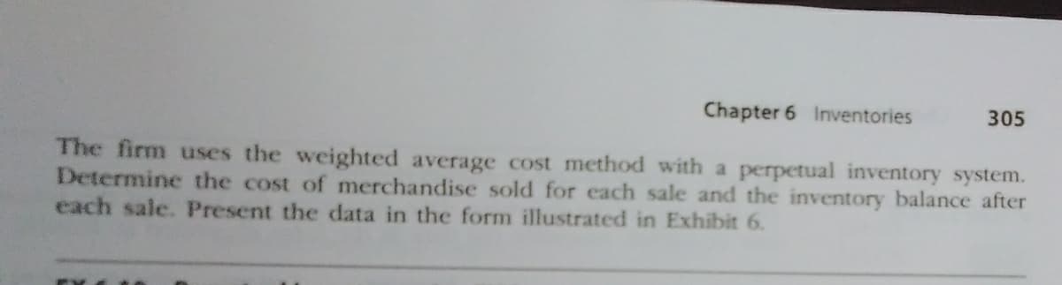 Chapter 6 Inventories
305
The firm uses the weighted average cost method with a perpetual inventory system.
Determine the cost of merchandise sold for each sale and the inventory balance after
each sale. Present the data in the form illustrated in Exhibit 6.
