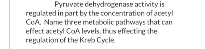 Pyruvate dehydrogenase activity is
regulated in part by the concentration of acetyl
COA. Name three metabolic pathways that can
effect acetyl CoA levels, thus effecting the
regulation of the Kreb Cycle.
