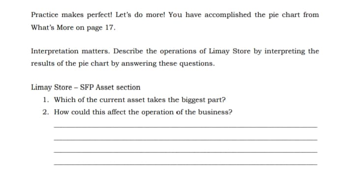 Practice makes perfect! Let's do more! You have accomplished the pie chart from
What's More on page 17.
Interpretation matters. Describe the operations of Limay Store by interpreting the
results of the pie chart by answering these questions.
Limay Store – SFP Asset section
1. Which of the current asset takes the biggest part?
2. How could this affect the operation of the business?
