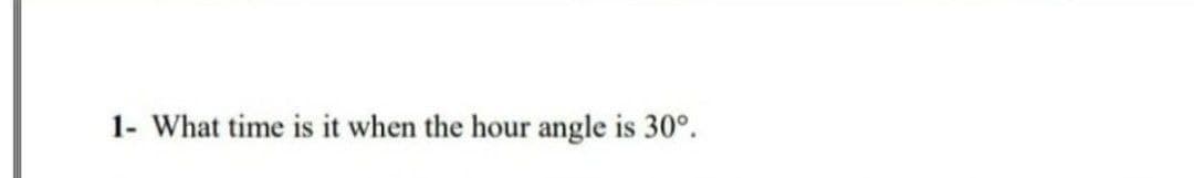 1- What time is it when the hour angle is 30°.
