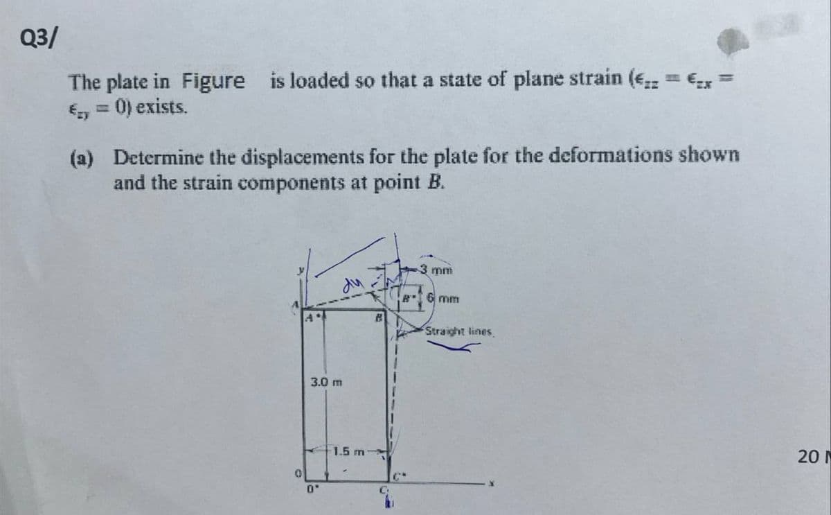 Q3/
The plate in Figure is loaded so that a state of plane strain (E = € =
€ = 0) exists.
(a)
Determine the displacements for the plate for the deformations shown
and the strain components at point B.
0
3.0 m
0"
1.5 m
3 mm
6 mm
Straight lines.
201