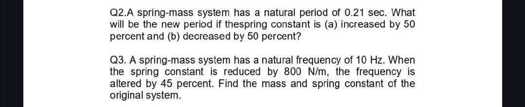 Q2.A spring-mass system has a natural period of 0.21 sec. What
will be the new period if thespring constant is (a) increased by 50
percent and (b) decreased by 50 percent?
Q3. A spring-mass system has a natural frequency of 10 Hz. When
the spring constant is reduced by 800 N/m, the frequency is
altered by 45 percent. Find the mass and spring constant of the
original system.