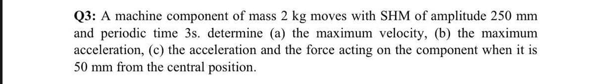 Q3: A machine component of mass 2 kg moves with SHM of amplitude 250 mm
and periodic time 3s. determine (a) the maximum velocity, (b) the maximum
acceleration, (c) the acceleration and the force acting on the component when it is
50 mm from the central position.