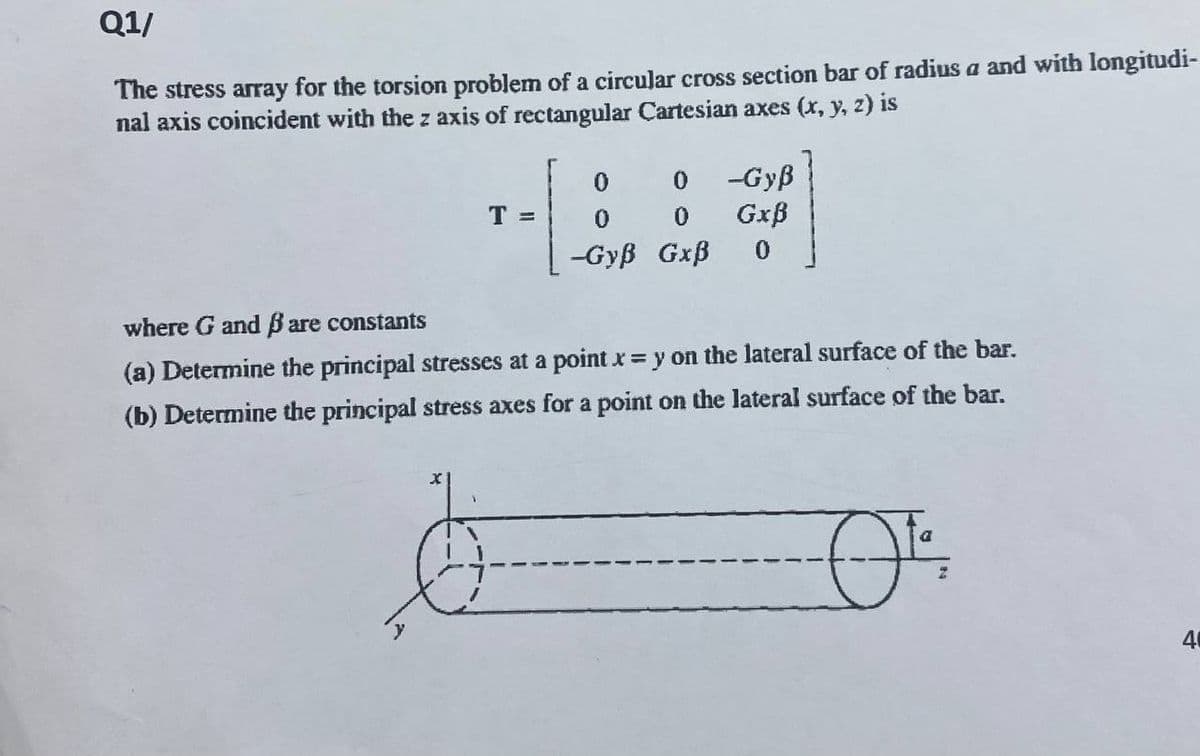 Q1/
The stress array for the torsion problem of a circular cross section bar of radius a and with longitudi-
nal axis coincident with the z axis of rectangular Cartesian axes (x, y, z) is
T =
X
0
-Gyß
0
Gxß
-Gyß Gxß 0
0
where G and ß are constants
(a) Determine the principal stresses at a point x = y on the lateral surface of the bar.
(b) Determine the principal stress axes for a point on the lateral surface of the bar.
0¹.
40