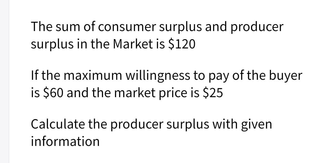 The sum of consumer surplus and producer
surplus in the Market is $120
If the maximum willingness to pay of the buyer
is $60 and the market price is $25
Calculate the producer surplus with given
information
