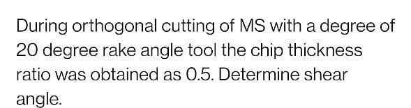 During orthogonal cutting of MS with a degree of
20 degree rake angle tool the chip thickness
ratio was obtained as 0.5. Determine shear
angle.
