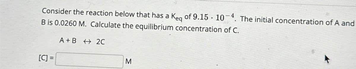 Consider the reaction below that has a Keq of 9.15. 104. The initial concentration of A and
B is 0.0260 M. Calculate the equilibrium concentration of C.
[C] =
A+B 2C
M