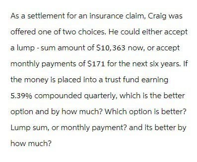 As a settlement for an insurance claim, Craig was
offered one of two choices. He could either accept
a lump-sum amount of $10,363 now, or accept
monthly payments of $171 for the next six years. If
the money is placed into a trust fund earning
5.39% compounded quarterly, which is the better
option and by how much? Which option is better?
Lump sum, or monthly payment? and its better by
how much?
