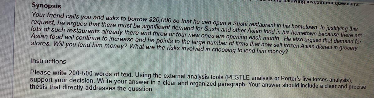 SUonsanh uaunsaau uMo
Synopsis
Your friend calls you and asks to borrow $20,000 so that he can open a Sushi restaurant in his hometown. In justifying this
request, he argues that there must be significant demand for Sushi and other Asian food in his hometown because there are
lots of such restaurants already there and three or four new ones are opening each month. He also argues that demand for
Asian food will continue to increase and he points to the large number of firms that now sell frozen Asian dishes in grocery
stores. Will you lend him money? What are the risks involved in choosing to lend him money?
Instructions
Please write 200-500 words of text. Using the external analysis tools (PESTLE analysis or Porter's five forces analysis),
support your decision. Write your answer in a clear and organized paragraph. Your answer should include a clear and precise
thesis that directly addresses the question.
