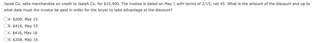 Jacob Co. sells merchandise on credit to Isaiah Co. for $10,400. The invoice is dated on May 1 with terms of 2/15, net 45. What is the amount of the discount and up to
what date must the invoice be paid in order for the buyer to take advantage of the discount?
Oa. $208, May 15
Ob. $416, May 15
Oc. $416, May 16
Od. $208, May 16
