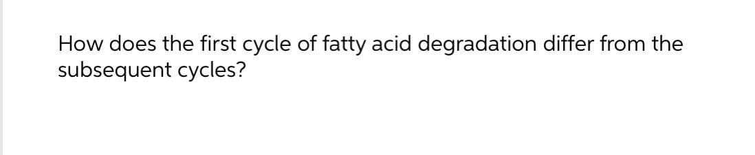 How does the first cycle of fatty acid degradation differ from the
subsequent cycles?
