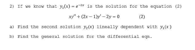 2) If we know that y,(x) = e-2* is the solution for the equation (2)
%3D
xy" + (2x – 1)y' – 2y = 0
(2)
a) Find the second solution y2(x) lineally dependent with y,(x)
b) Find the general solution for the differential eqn.
