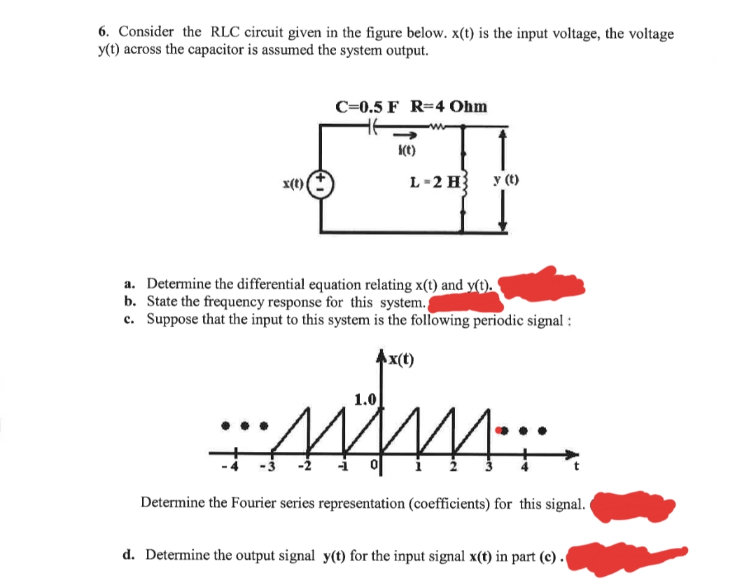 6. Consider the RLC circuit given in the figure below. x(t) is the input voltage, the voltage
y(t) across the capacitor is assumed the system output.
C=0.5 F R=4 Ohm
I(t)
x(t)
L -2 H
y (t)
a. Determine the differential equation relating x(t) and y(t).
b. State the frequency response for this system.,
c. Suppose that the input to this system is the following periodic signal :
Ax(t)
1.0
Determine the Fourier series representation (coefficients) for this signal.
d. Determine the output signal y(t) for the input signal x(t) in part (c) .
