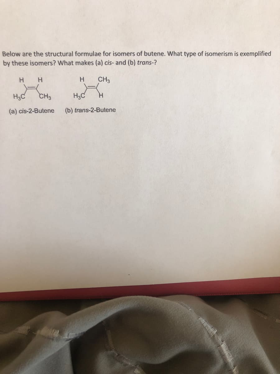 Below are the structural formulae for isomers of butene. What type of isomerism is exemplified
by these isomers? What makes (a) cis- and (b) trans-?
H.
CH3
H3C
CH3
H3C
(a) cis-2-Butene
(b) trans-2-Butene
