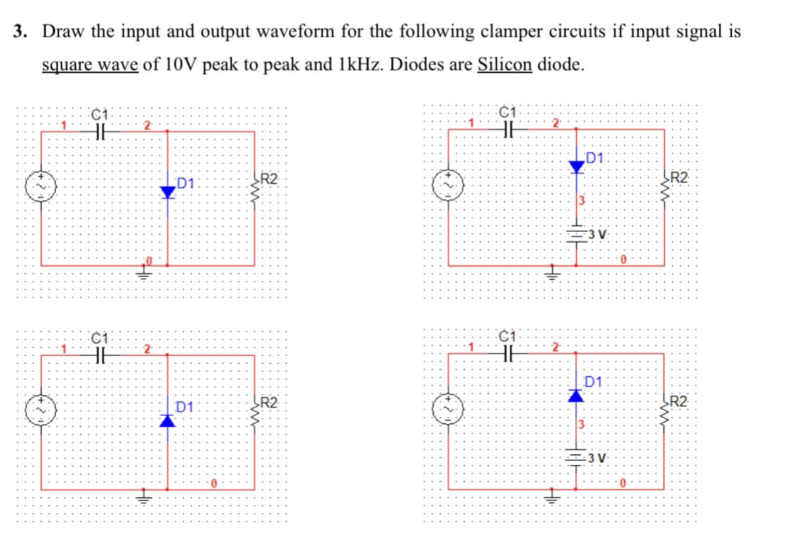 3. Draw the input and output waveform for the following clamper circuits if input signal is
square wave of 10V peak to peak and 1kHz. Diodes are Silicon diode.
HE
HE
2
ť
2
Ţ
D1
D1
0
R2
R2
01:
HE
01
36
2.
D1
F3 V.
D1
--3 V
0
0
R2
R2