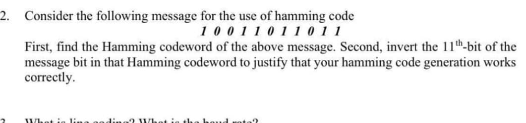 2.
Consider the following message for the use of hamming code
1 0 011 0 11 0 11
First, find the Hamming codeword of the above message. Second, invert the 11th-bit of the
message bit in that Hamming codeword to justify that your hamming code generation works
correctly.
Whet ia line goding? Whet ig the be
d voto?
