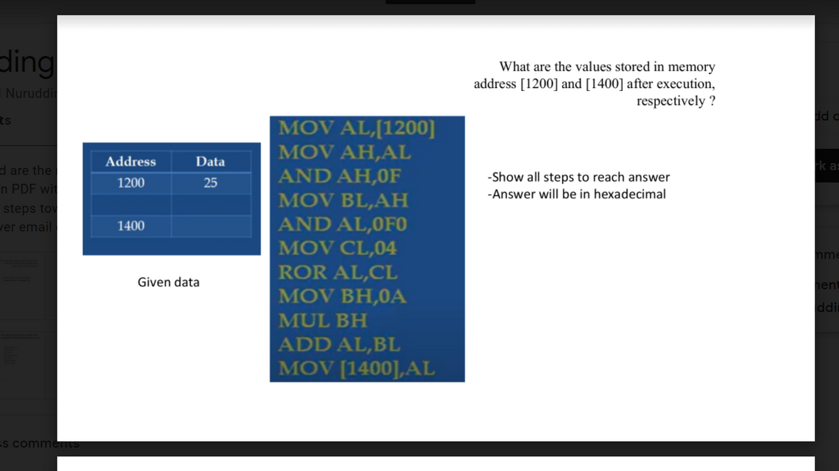 ding
What are the values stored in memory
address [1200] and [1400] after execution,
respectively ?
Nuruddi
ts
dd a
MOV AL,[1200]
MOV AH,AL
Address
Data
rk as
d are the
AND AH,0F
MOV BL,AH
AND AL,0F0
MOV CL,04
ROR AL,CL
MOV BH,0A
-Show all steps to reach answer
1200
25
n PDF wit
-Answer will be in hexadecimal
steps tov
ver email
1400
nme
Given data
hen
ddi
MUL BH
ADD AL,BL
MOV [1400],AL
ss comment
