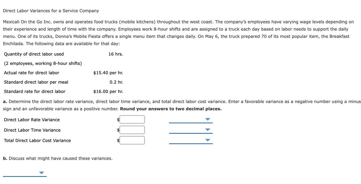 Direct Labor Variances for a Service Company
Mexicali On the Go Inc. owns and operates food trucks (mobile kitchens) throughout the west coast. The company's employees have varying wage levels depending on
their experience and length of time with the company. Employees work 8-hour shifts and are assigned to a truck each day based on labor needs to support the daily
menu. One of its trucks, Donna's Mobile Fiesta offers a single menu item that changes daily. On May 6, the truck prepared 70 of its most popular item, the Breakfast
Enchilada. The following data are available for that day:
Quantity of direct labor used
16 hrs.
(2 employees, working 8-hour shifts)
Actual rate for direct labor
$15.40 per hr.
Standard direct labor per meal
0.2 hr.
Standard rate for direct labor
$16.00 per hr.
a. Determine the direct labor rate variance, direct labor time variance, and total direct labor cost variance. Enter a favorable variance as a negative number using a minus
sign and an unfavorable variance as a positive number. Round your answers to two decimal places.
Direct Labor Rate Variance
Direct Labor Time Variance
$
Total Direct Labor Cost Variance
b. Discuss what might have caused these variances.
