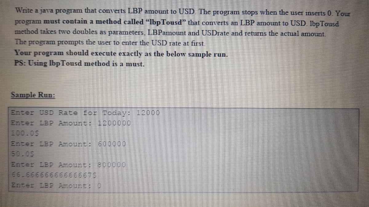 Write a java program that converts LBP amount to USD The program stops when the user inserts 0 Your
program must contain a method called "IbpTousd" that converts an LBP amount to USD. lbp Tousd
method takes two doubles as parameters, LBPamount and USDrate and returns the actual amount.
The program prompts the user to enter the USD rate at first.
Your
should execute exactly as the below sample run.
program
PS: Using IbpTousd method is a must.
Sample Run:
Enter USD Rate for Ioday: 12000
Enter LBP Amount: 1200000
400.09
Enter LB2 Amount: 600000
50.05
Enter LBP Amount: 0000
66,666666666666675
Enter LB2 Amount:0
