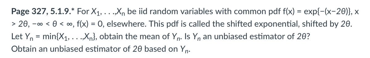 > 20, -∞ <<∞,
Page 327, 5.1.9.* For X₁, . . .,Xn be iid random variables with common pdf f(x) = exp{-(x−20)}, ×
f(x) = 0, elsewhere. This pdf is called the shifted exponential, shifted by 20.
min{X₁,...,Xn}, obtain the mean of Yn. Is Yn an unbiased estimator of 20?
Obtain an unbiased estimator of 20 based on Yn.
Let Yn
=