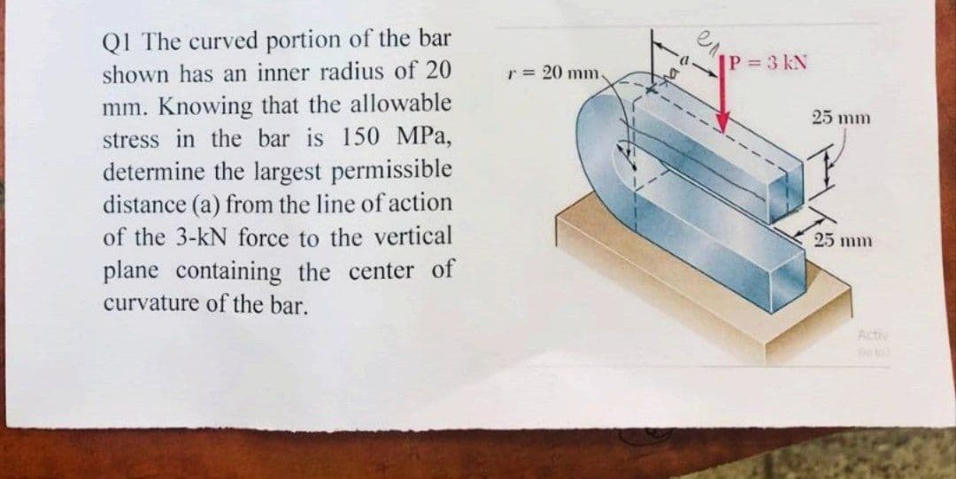 Q1 The curved portion of the bar
shown has an inner radius of 20
mm. Knowing that the allowable
stress in the bar is 150 MPa,
determine the largest permissible
distance (a) from the line of action
of the 3-kN force to the vertical
plane containing the center of
curvature of the bar.
r = 20 mm.
tha
|P = 3 KN
25 mm
25 mm
So to