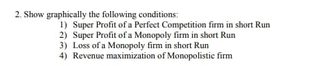 2. Show graphically the following conditions:
1) Super Profit of a Perfect Competition firm in short Run
2) Super Profit of a Monopoly firm in short Run
3) Loss of a Monopoly firm in short Run
4) Revenue maximization of Monopolistic firm
