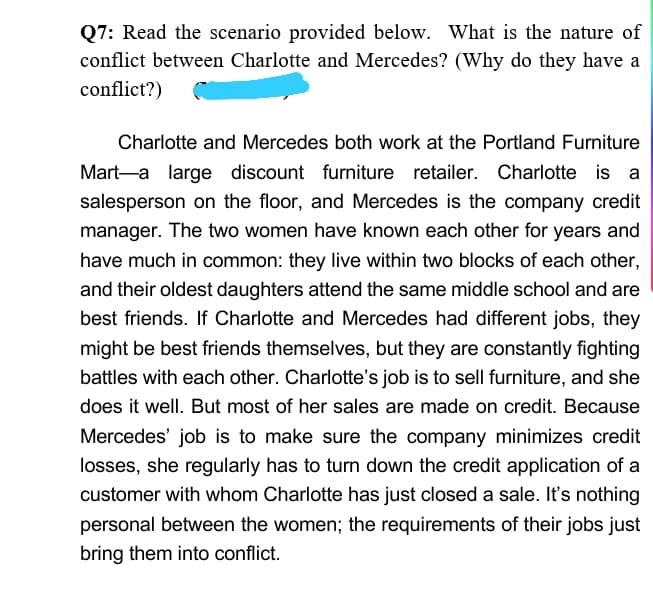 Q7: Read the scenario provided below. What is the nature of
conflict between Charlotte and Mercedes? (Why do they have a
conflict?)
Charlotte and Mercedes both work at the Portland Furniture
Mart-a large discount furniture retailer. Charlotte is a
salesperson on the floor, and Mercedes is the company credit
manager. The two women have known each other for years and
have much in common: they live within two blocks of each other,
and their oldest daughters attend the same middle school and are
best friends. If Charlotte and Mercedes had different jobs, they
might be best friends themselves, but they are constantly fighting
battles with each other. Charlotte's job is to sell furniture, and she
does it well. But most of her sales are made on credit. Because
Mercedes' job is to make sure the company minimizes credit
losses, she regularly has to turn down the credit application of a
customer with whom Charlotte has just closed a sale. It's nothing
personal between the women; the requirements of their jobs just
bring them into conflict.
