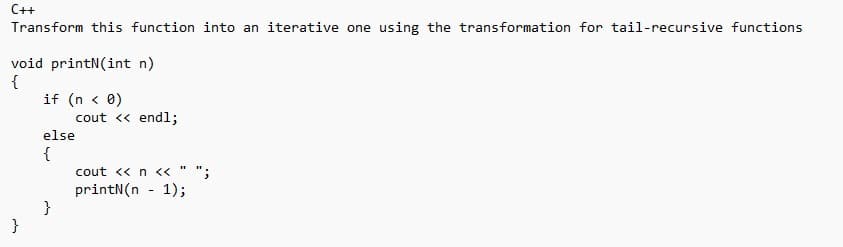 C++
Transform this function into an iterative one using the transformation for tail-recursive functions
void printN(int n)
{
}
if (n < 0)
else
{
}
cout << endl;
H
cout << n <<
printN(n-1);