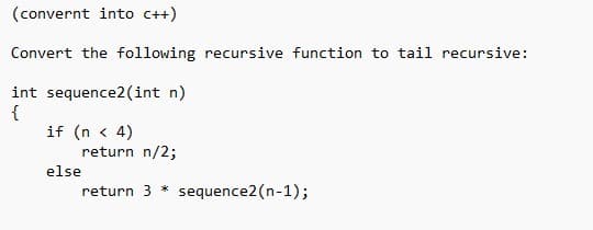 (convernt into C++)
Convert the following recursive function to tail recursive:
int sequence2 (int n)
{
if (n < 4)
return n/2;
return 3 * sequence2(n-1);
else