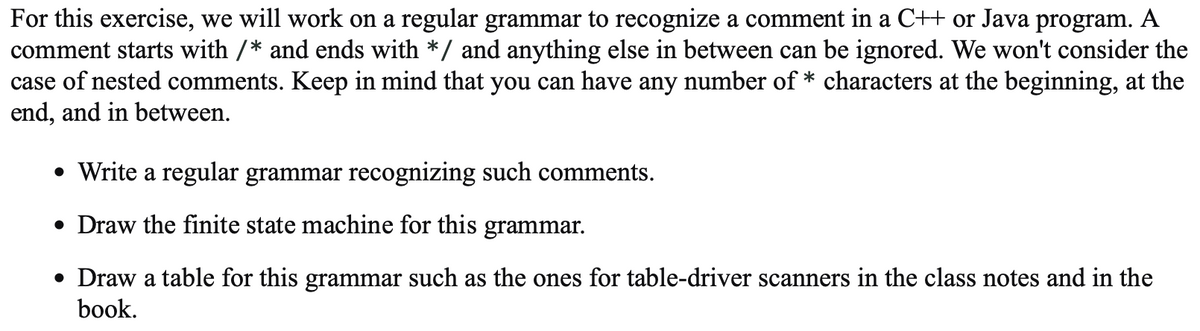 For this exercise, we will work on a regular grammar to recognize a comment in a C++ or Java program. A
comment starts with /* and ends with */ and anything else in between can be ignored. We won't consider the
case of nested comments. Keep in mind that you can have any number of * characters at the beginning, at the
end, and in between.
• Write a regular grammar recognizing such comments.
• Draw the finite state machine for this grammar.
• Draw a table for this grammar such as the ones for table-driver scanners in the class notes and in the
book.