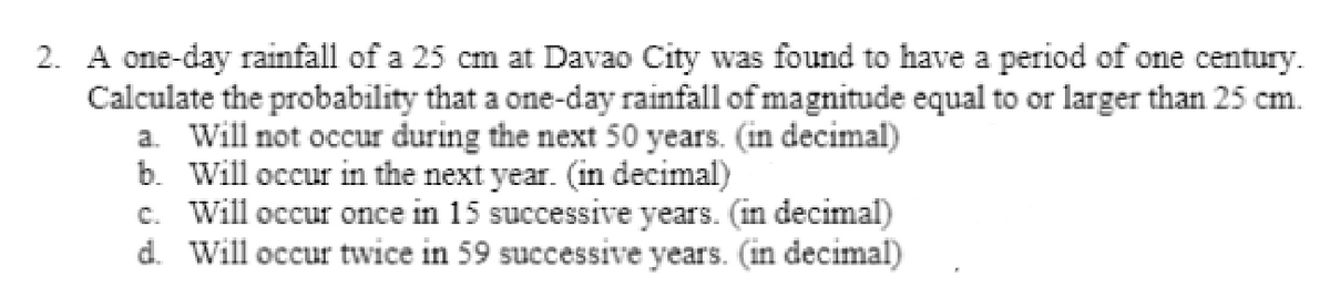 2. A one-day rainfall of a 25 cm at Davao City was found to have a period of one century.
Calculate the probability that a one-day rainfall of magnitude equal to or larger than 25 cm.
a. Will not occur during the next 50 years. (in decimal)
b. Will occur in the next year. (in decimal)
c. Will occur once in 15 successive years. (in decimal)
d. Will occur twice in 59 successive years. (in decimal)
