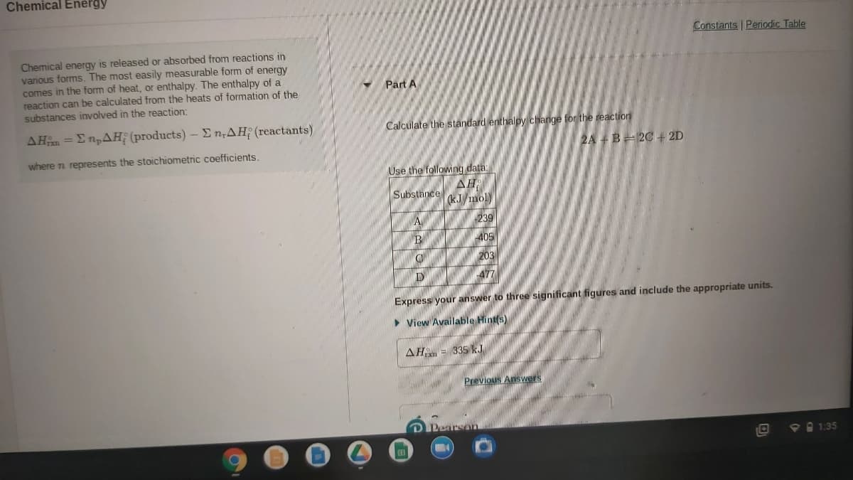 Chemical Energy
Constants Periodic Table
Chemical energy is released or absorbed from reactions in
various forms. The most easily measurable form of energy
comes in the form of heat, or enthalpy. The enthalpy of a
reaction can be calculated from the heats of formation of the
substances involved in the reaction:
Part A
ΔΗ Σ πρΔΗ (products) -Σn,ΔΗ(reactants)
Calculate the standard enthalpy change for the reaction
2A +B= 2C+ 2D
where n represents the stoichiometric coefficients.
Use the following data
AH
Substance kJ mol)
A
239
405
203
477
Express your answer to three significant figures and include the appropriate units.
> View Available Hint(s)
AH = 335 kJ
Previous Answers
D Pearsan
P 1:35

