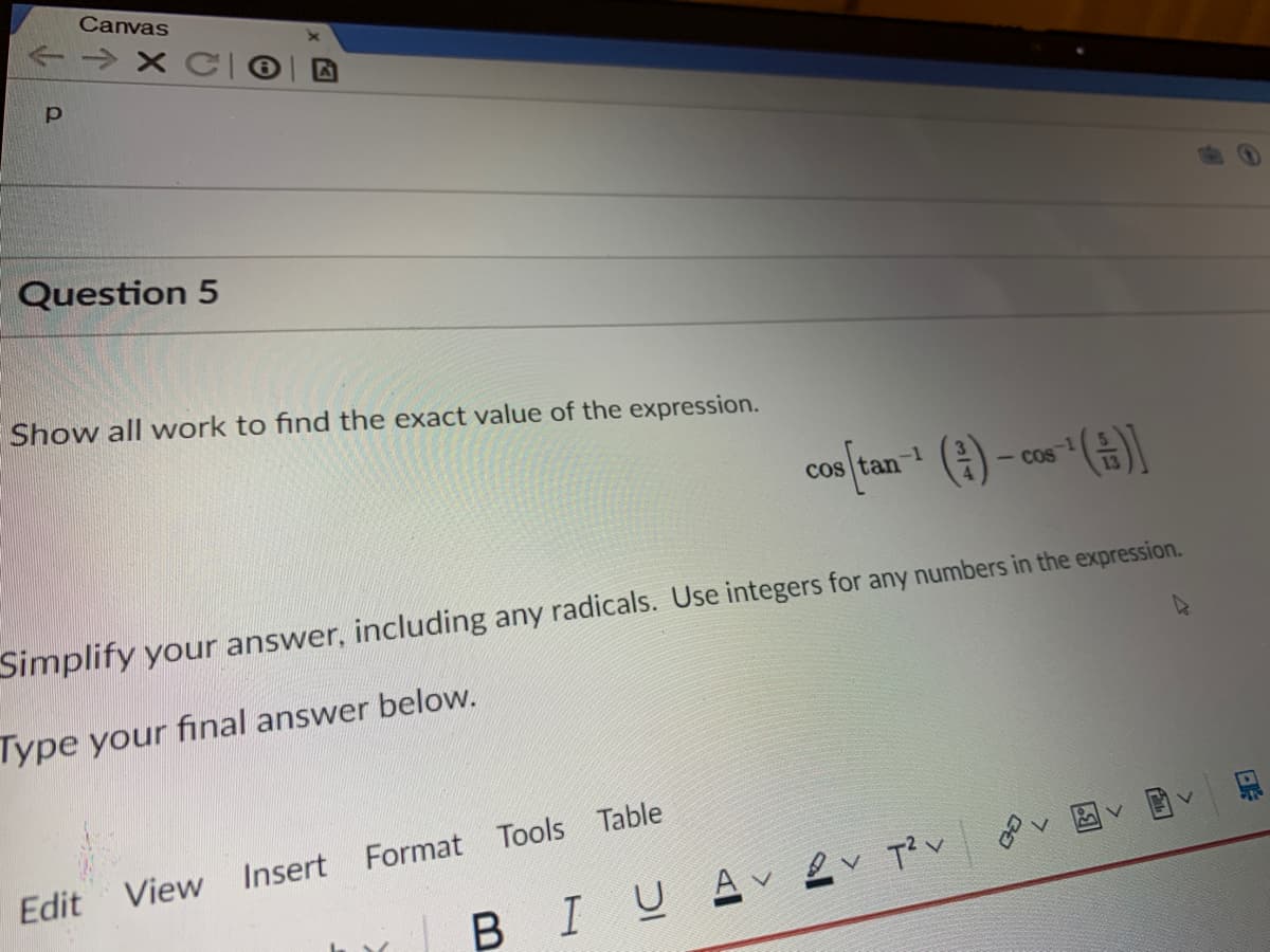 Canvas
-→ X C
Question 5
Show all work to find the exact value of the expression.
cos (tan- () - cos (
Simplify your answer, including any radicals. Use integers for any numbers in the expression.
Type your final answer below.
Edit
View Insert Format Tools Table
BIUA ļv T?v
